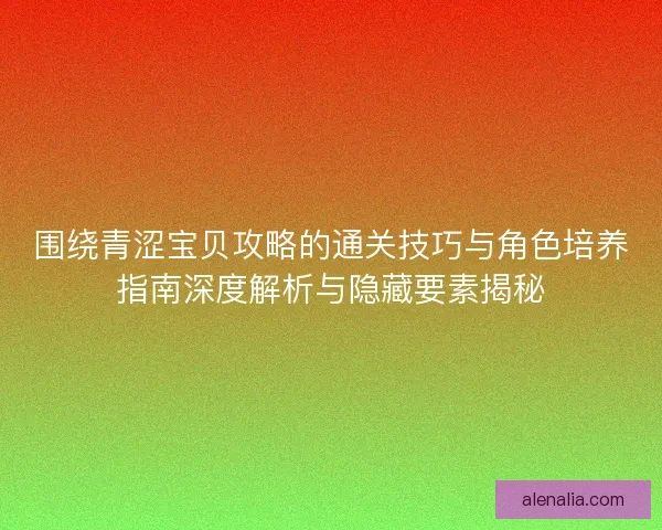 围绕青涩宝贝攻略的通关技巧与角色培养指南深度解析与隐藏要素揭秘 围绕青涩宝贝攻略的通关技巧与角色培养指南深度解析与隐藏要素揭秘