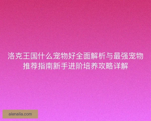 洛克王国什么宠物好全面解析与最强宠物推荐指南新手进阶培养攻略详解