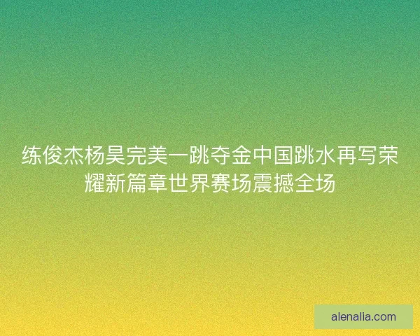 练俊杰杨昊完美一跳夺金中国跳水再写荣耀新篇章世界赛场震撼全场 练俊杰杨昊完美一跳夺金中国跳水再写荣耀新篇章世界赛场震撼全场