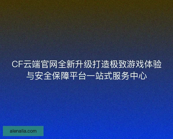 CF云端官网全新升级打造极致游戏体验与安全保障平台一站式服务中心 CF云端官网全新升级打造极致游戏体验与安全保障平台一站式服务中心