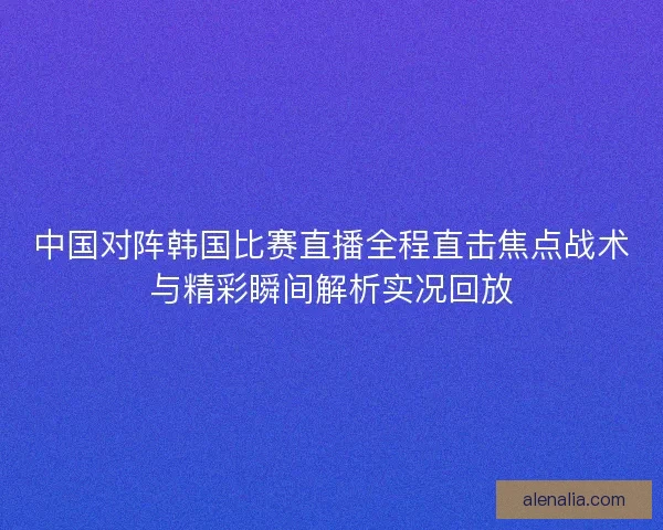 中国对阵韩国比赛直播全程直击焦点战术与精彩瞬间解析实况回放 中国对阵韩国比赛直播全程直击焦点战术与精彩瞬间解析实况回放