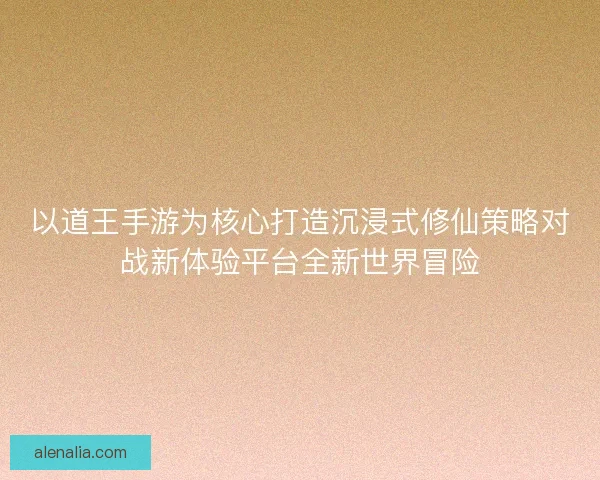 以道王手游为核心打造沉浸式修仙策略对战新体验平台全新世界冒险