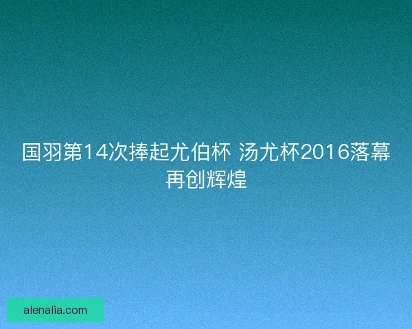 国羽第14次捧起尤伯杯 汤尤杯2016落幕再创辉煌 国羽第14次捧起尤伯杯 汤尤杯2016落幕再创辉煌
