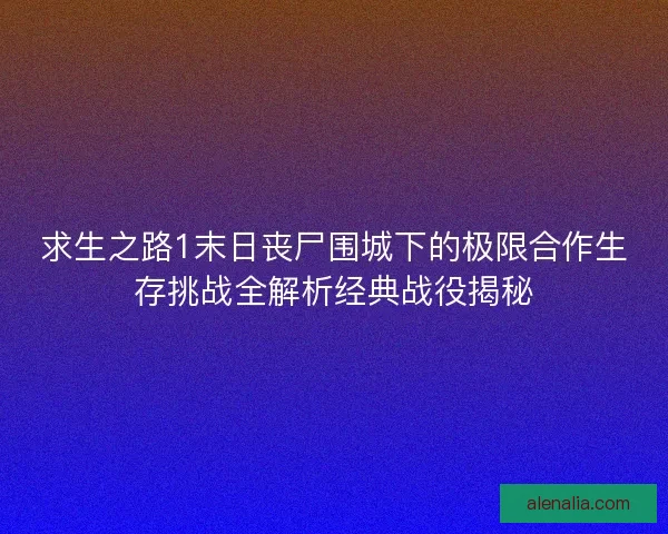 求生之路1末日丧尸围城下的极限合作生存挑战全解析经典战役揭秘
