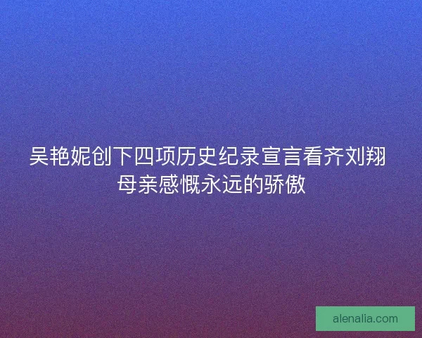 吴艳妮创下四项历史纪录宣言看齐刘翔 母亲感慨永远的骄傲 吴艳妮创下四项历史纪录宣言看齐刘翔 母亲感慨永远的骄傲