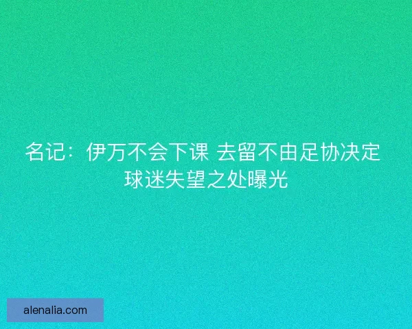 名记：伊万不会下课 去留不由足协决定 球迷失望之处曝光