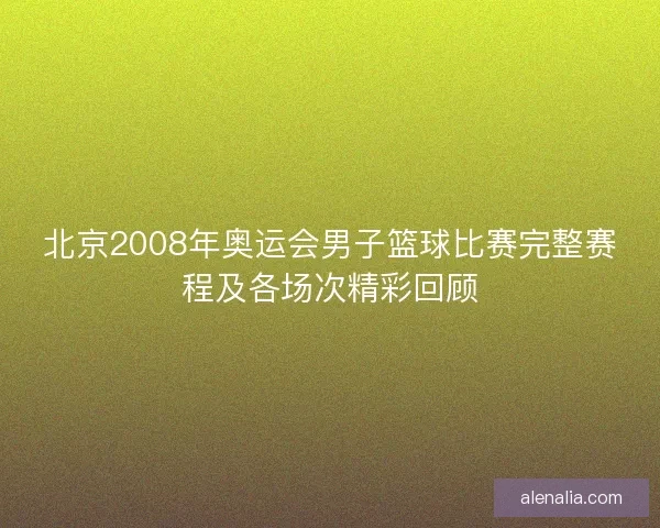 北京2008年奥运会男子篮球比赛完整赛程及各场次精彩回顾