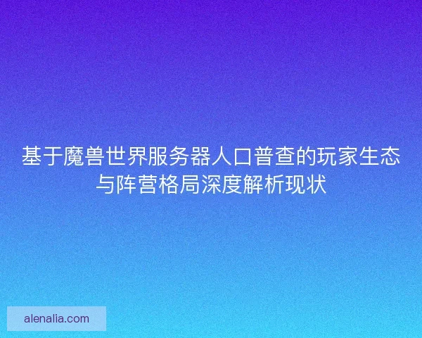基于魔兽世界服务器人口普查的玩家生态与阵营格局深度解析现状