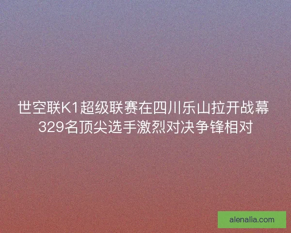 世空联K1超级联赛在四川乐山拉开战幕 329名顶尖选手激烈对决争锋相对 世空联K1超级联赛在四川乐山拉开战幕 329名顶尖选手激烈对决争锋相对