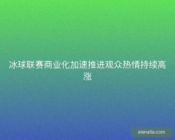 冰球联赛商业化加速推进观众热情持续高涨