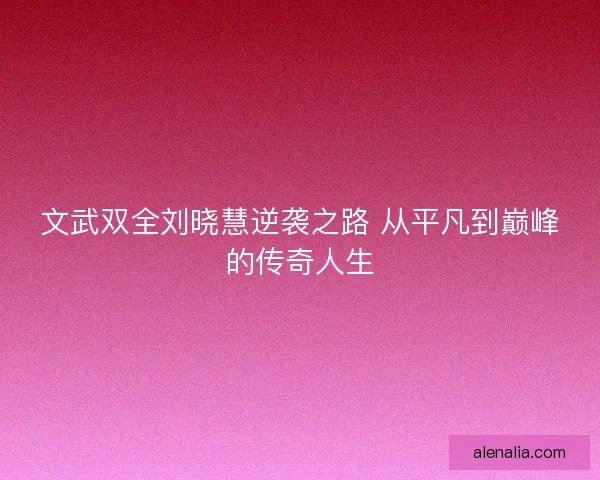 文武双全刘晓慧逆袭之路 从平凡到巅峰的传奇人生