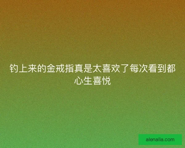 钓上来的金戒指真是太喜欢了每次看到都心生喜悦