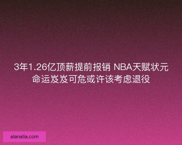 3年1.26亿顶薪提前报销 NBA天赋状元命运岌岌可危或许该考虑退役