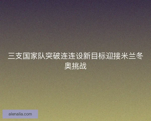 三支国家队突破连连设新目标迎接米兰冬奥挑战