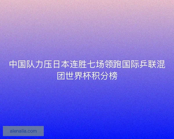 中国队力压日本连胜七场领跑国际乒联混团世界杯积分榜