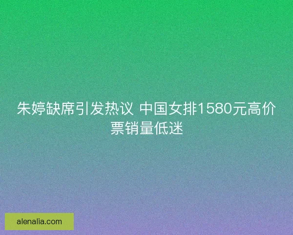 朱婷缺席引发热议 中国女排1580元高价票销量低迷