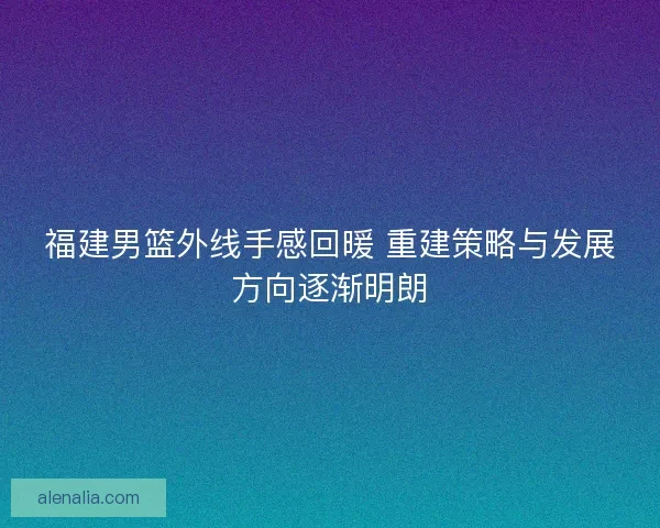 福建男篮外线手感回暖 重建策略与发展方向逐渐明朗