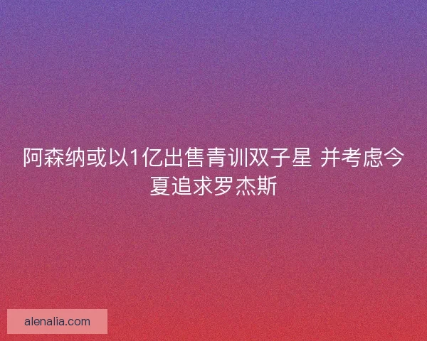 阿森纳或以1亿出售青训双子星 并考虑今夏追求罗杰斯