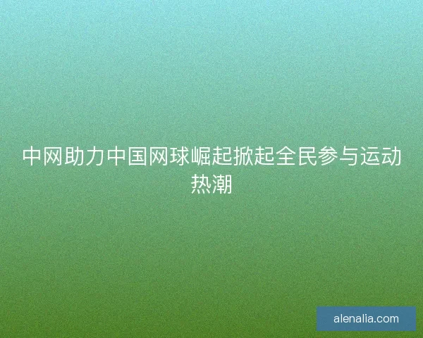 中网助力中国网球崛起掀起全民参与运动热潮