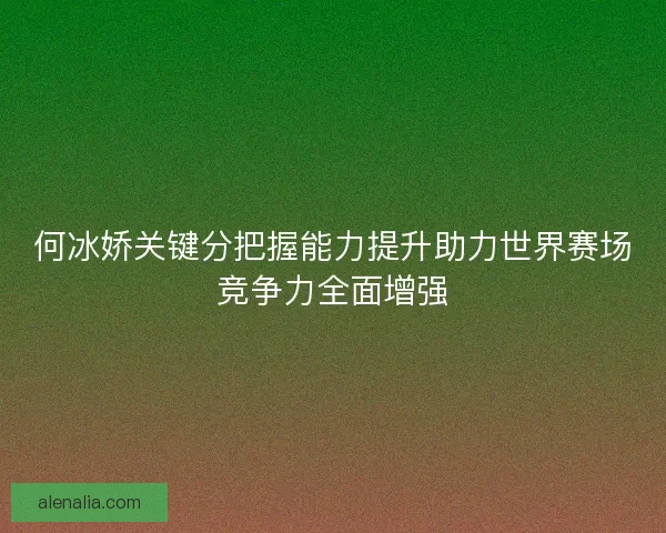 何冰娇关键分把握能力提升助力世界赛场竞争力全面增强