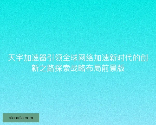 天宇加速器引领全球网络加速新时代的创新之路探索战略布局前景版