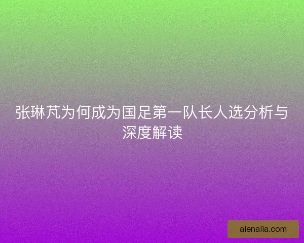 张琳芃为何成为国足第一队长人选分析与深度解读