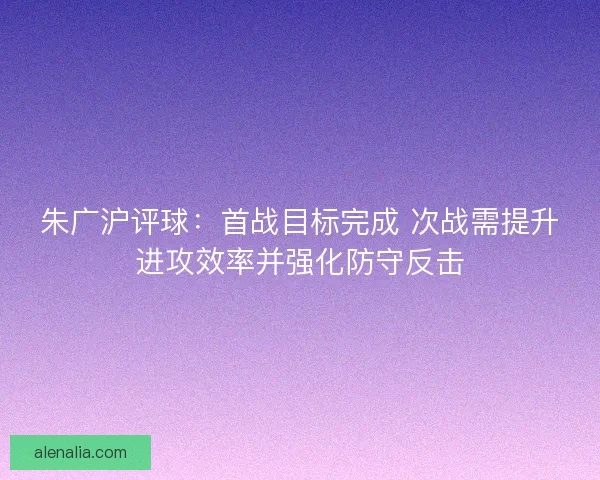 朱广沪评球：首战目标完成 次战需提升进攻效率并强化防守反击