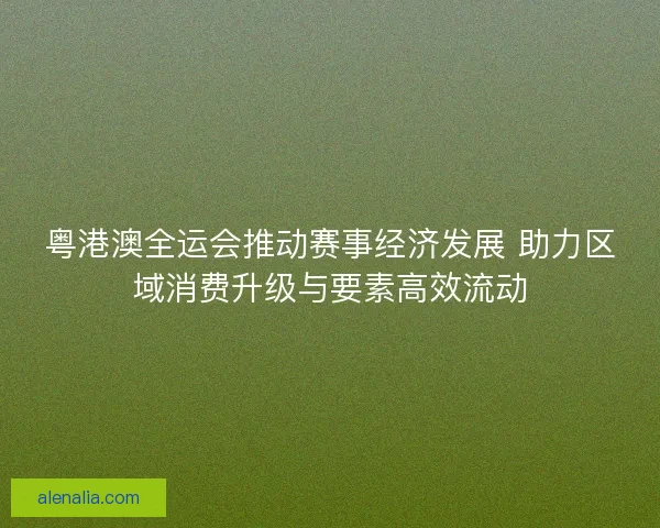 粤港澳全运会推动赛事经济发展 助力区域消费升级与要素高效流动