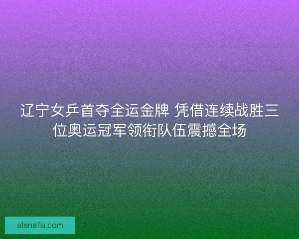 辽宁女乒首夺全运金牌 凭借连续战胜三位奥运冠军领衔队伍震撼全场