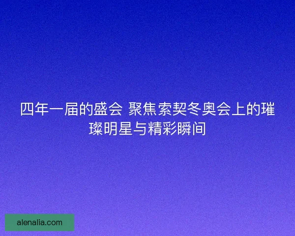 四年一届的盛会 聚焦索契冬奥会上的璀璨明星与精彩瞬间
