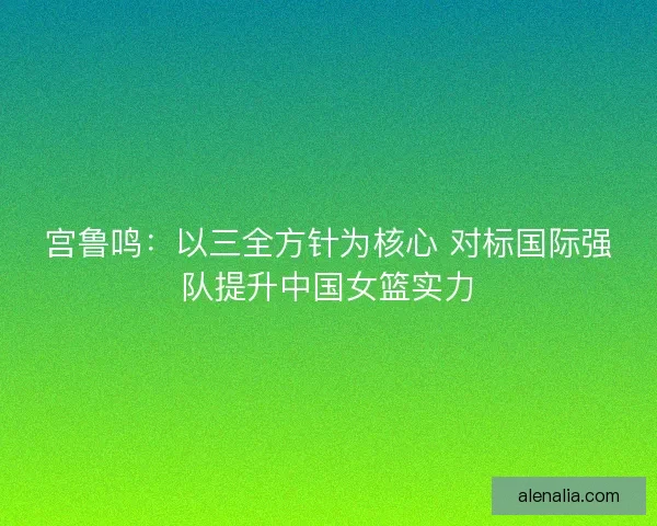 宫鲁鸣:以三全方针为核心 对标国际强队提升中国女篮实力 宫鲁鸣:以三全方针为核心 对标国际强队提升中国女篮实力