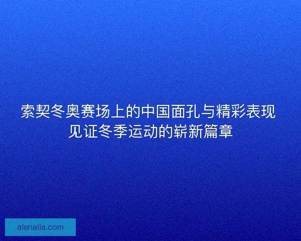索契冬奥赛场上的中国面孔与精彩表现 见证冬季运动的崭新篇章