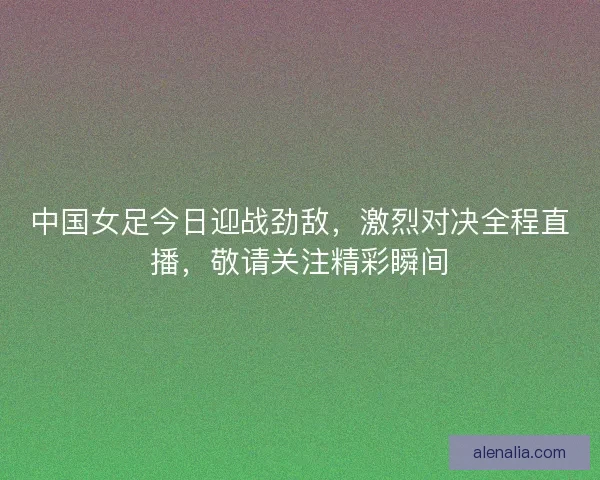 中国女足今日迎战劲敌，激烈对决全程直播，敬请关注精彩瞬间