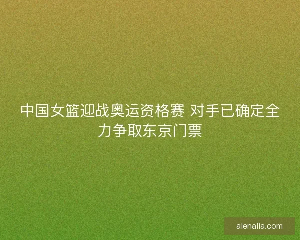 中国女篮迎战奥运资格赛 对手已确定全力争取东京门票