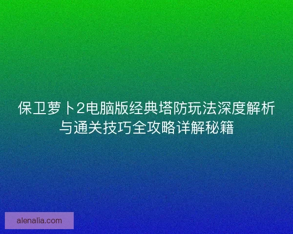 保卫萝卜2电脑版经典塔防玩法深度解析与通关技巧全攻略详解秘籍