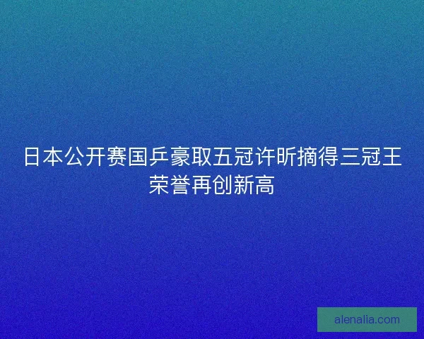 日本公开赛国乒豪取五冠许昕摘得三冠王荣誉再创新高