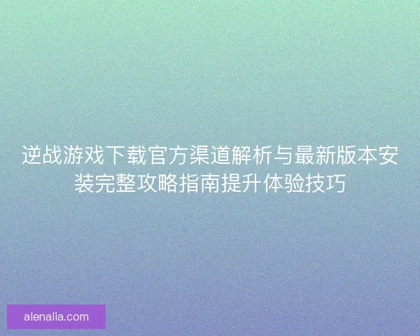 逆战游戏下载官方渠道解析与最新版本安装完整攻略指南提升体验技巧