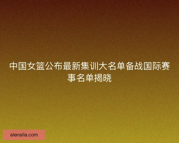 中国女篮公布最新集训大名单备战国际赛事名单揭晓