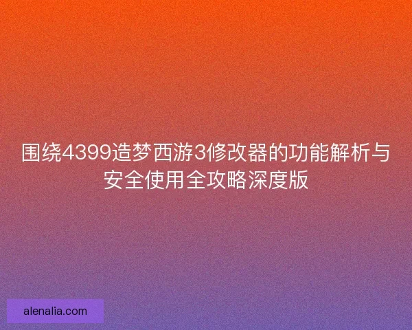 围绕4399造梦西游3修改器的功能解析与安全使用全攻略深度版