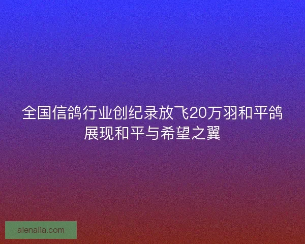 全国信鸽行业创纪录放飞20万羽和平鸽展现和平与希望之翼 全国信鸽行业创纪录放飞20万羽和平鸽展现和平与希望之翼