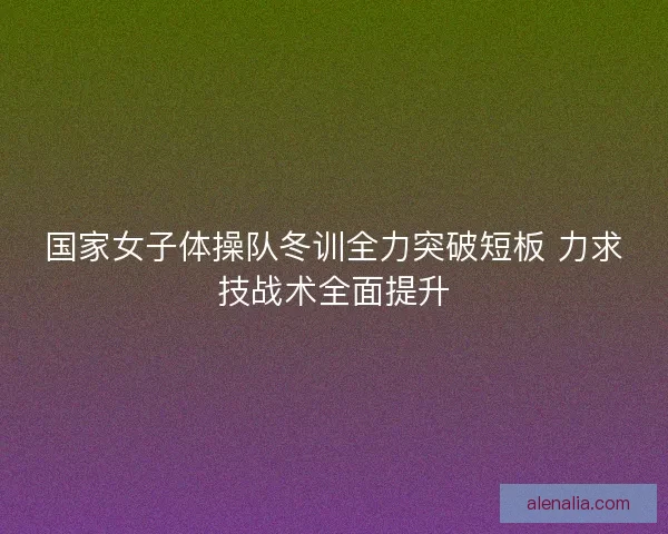国家女子体操队冬训全力突破短板 力求技战术全面提升