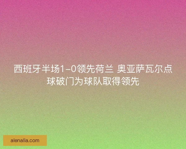 西班牙半场1-0领先荷兰 奥亚萨瓦尔点球破门为球队取得领先 西班牙半场1-0领先荷兰 奥亚萨瓦尔点球破门为球队取得领先