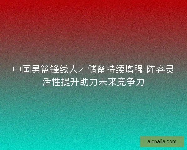 中国男篮锋线人才储备持续增强 阵容灵活性提升助力未来竞争力 中国男篮锋线人才储备持续增强 阵容灵活性提升助力未来竞争力