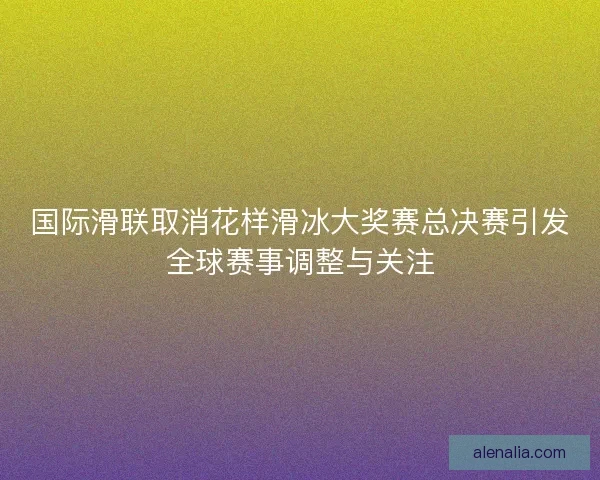 国际滑联取消花样滑冰大奖赛总决赛引发全球赛事调整与关注